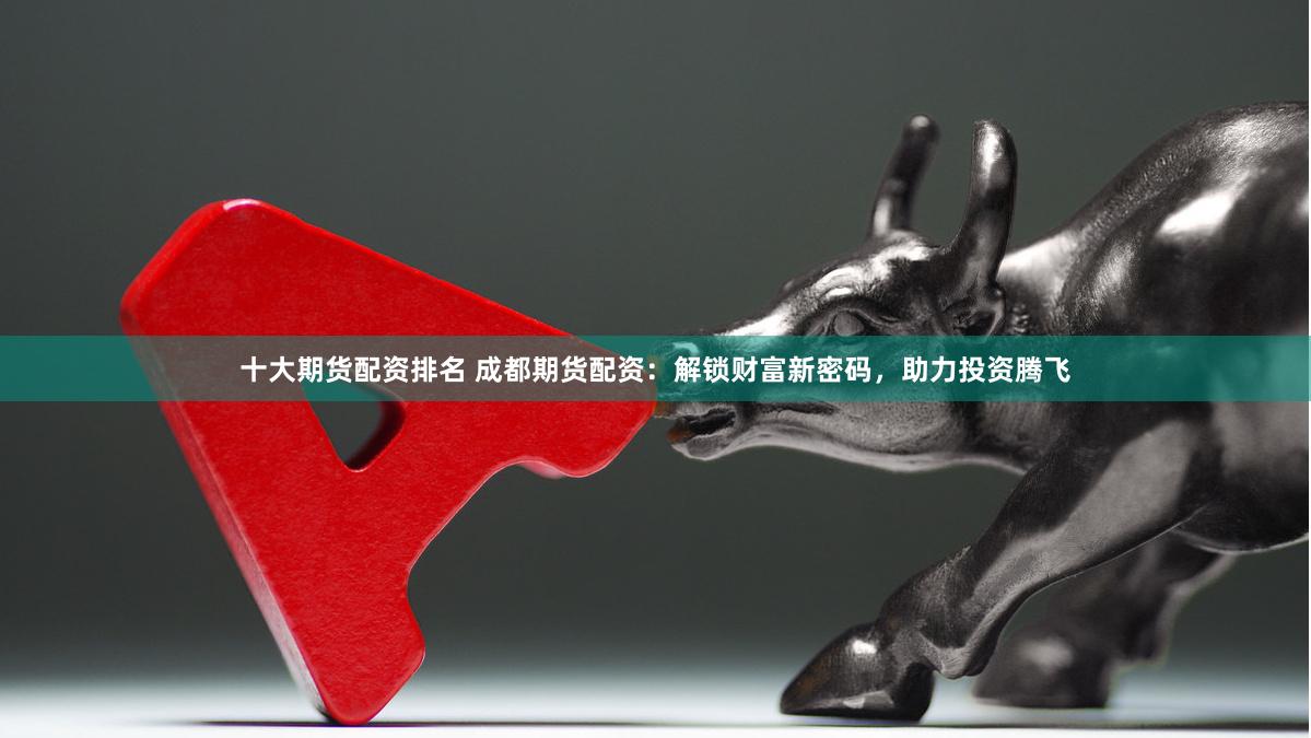 十大期货配资排名 成都期货配资：解锁财富新密码，助力投资腾飞